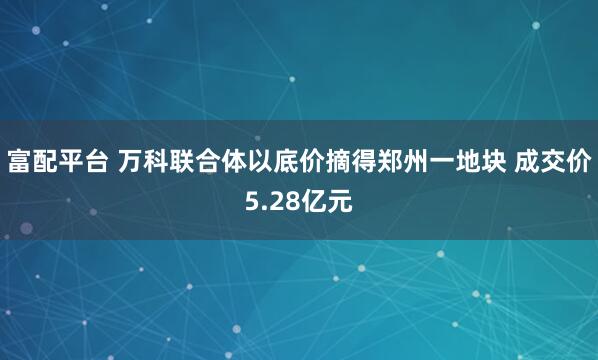 富配平台 万科联合体以底价摘得郑州一地块 成交价5.28亿元