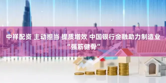 中祥配资 主动担当 提质增效 中国银行金融助力制造业“强筋健骨”