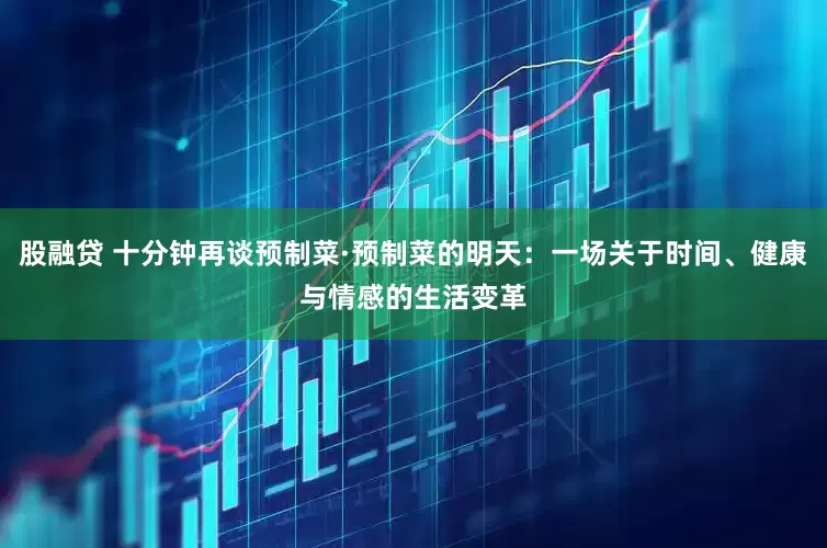 股融贷 十分钟再谈预制菜·预制菜的明天：一场关于时间、健康与情感的生活变革