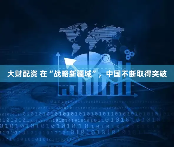 大财配资 在“战略新疆域”，中国不断取得突破