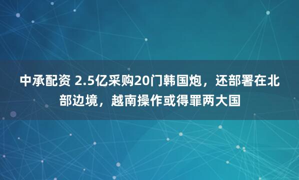 中承配资 2.5亿采购20门韩国炮，还部署在北部边境，越南操作或得罪两大国