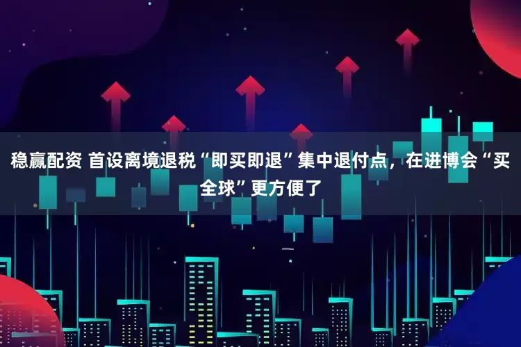 稳赢配资 首设离境退税“即买即退”集中退付点，在进博会“买全球”更方便了