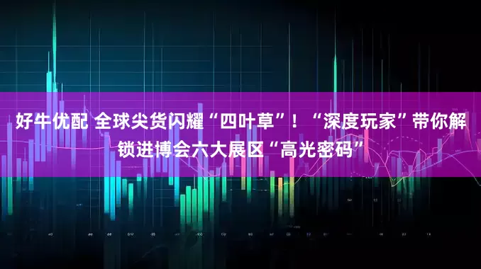 好牛优配 全球尖货闪耀“四叶草”!“深度玩家”带你解锁进博会六大展区“高光密码”