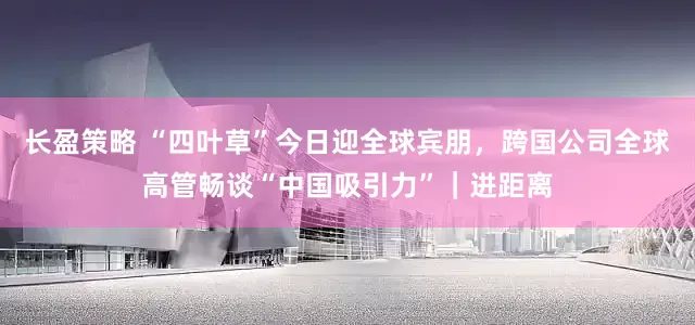 长盈策略 “四叶草”今日迎全球宾朋，跨国公司全球高管畅谈“中国吸引力”｜进距离
