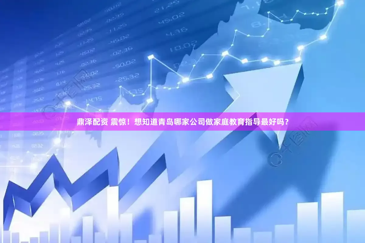 鼎泽配资 震惊！想知道青岛哪家公司做家庭教育指导最好吗？