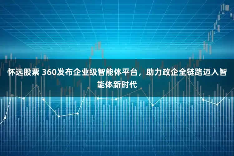怀远股票 360发布企业级智能体平台，助力政企全链路迈入智能体新时代