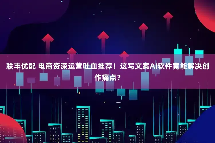 联丰优配 电商资深运营吐血推荐!这写文案AI软件竟能解决创作痛点?