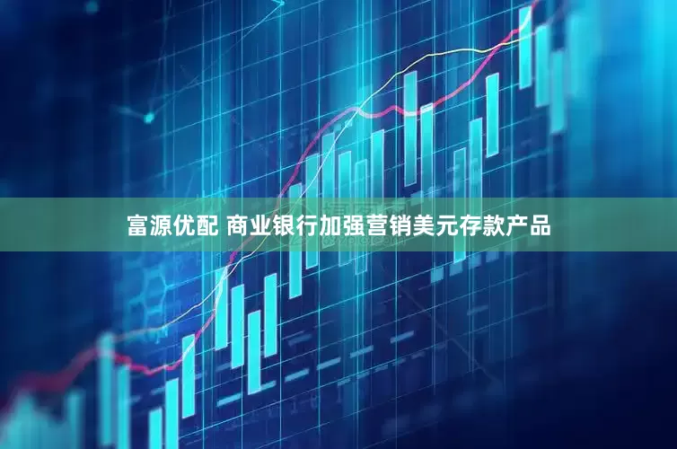 富源优配 商业银行加强营销美元存款产品