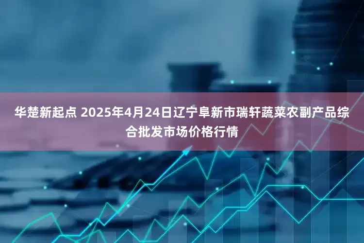 华楚新起点 2025年4月24日辽宁阜新市瑞轩蔬菜农副产品综合批发市场价格行情