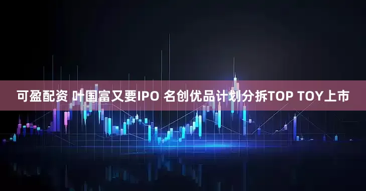 可盈配资 叶国富又要IPO 名创优品计划分拆TOP TOY上市