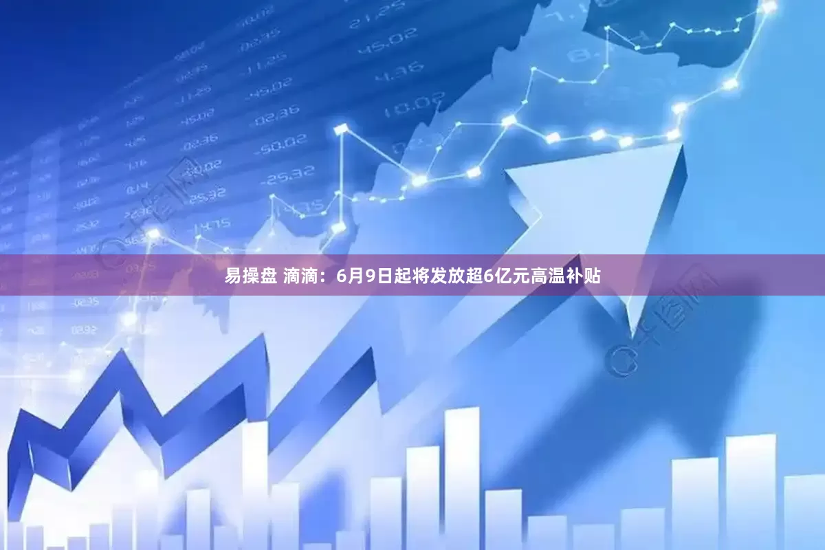 易操盘 滴滴：6月9日起将发放超6亿元高温补贴
