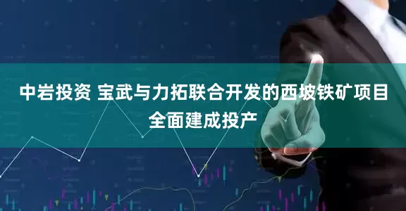 中岩投资 宝武与力拓联合开发的西坡铁矿项目全面建成投产