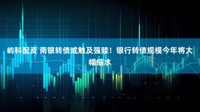 屿科配资 南银转债或触及强赎！银行转债规模今年将大幅缩水