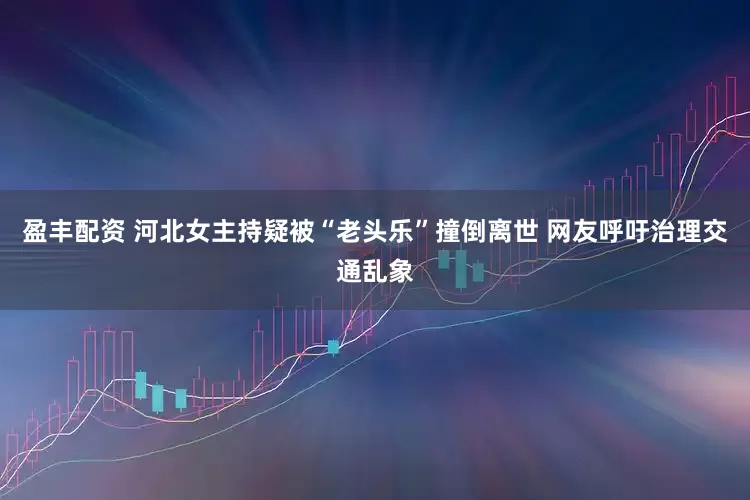 盈丰配资 河北女主持疑被“老头乐”撞倒离世 网友呼吁治理交通乱象