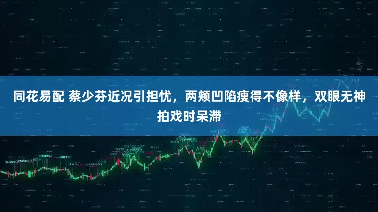 同花易配 蔡少芬近况引担忧，两颊凹陷瘦得不像样，双眼无神拍戏时呆滞