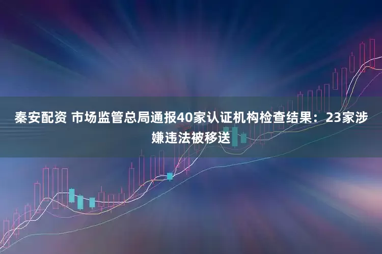 秦安配资 市场监管总局通报40家认证机构检查结果：23家涉嫌违法被移送