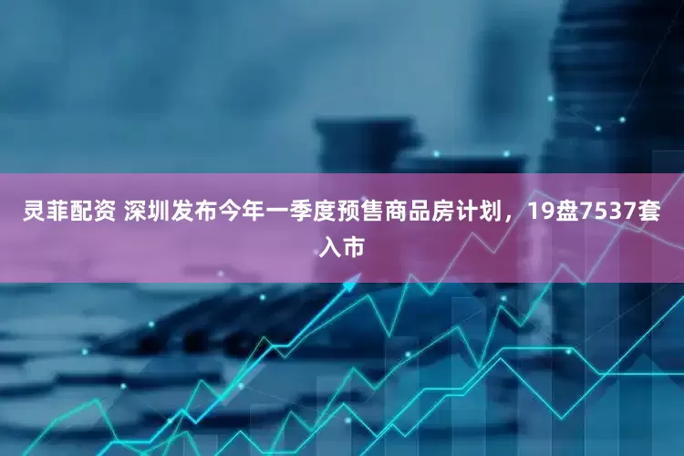 灵菲配资 深圳发布今年一季度预售商品房计划，19盘7537套入市