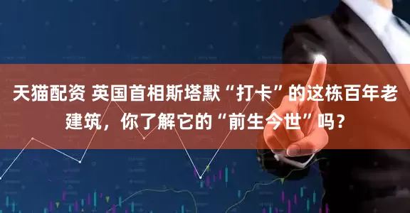 天猫配资 英国首相斯塔默“打卡”的这栋百年老建筑，你了解它的“前生今世”吗？