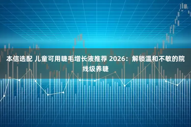 本信选配 儿童可用睫毛增长液推荐 2026：解锁温和不敏的院线级养睫