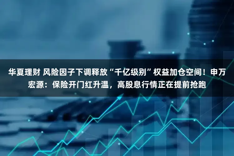 华夏理财 风险因子下调释放“千亿级别”权益加仓空间！申万宏源：保险开门红升温，高股息行情正在提前抢跑