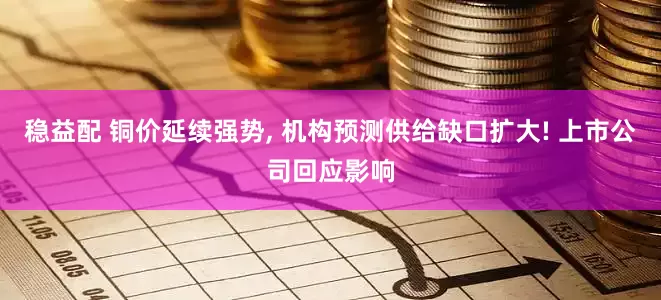 稳益配 铜价延续强势, 机构预测供给缺口扩大! 上市公司回应影响