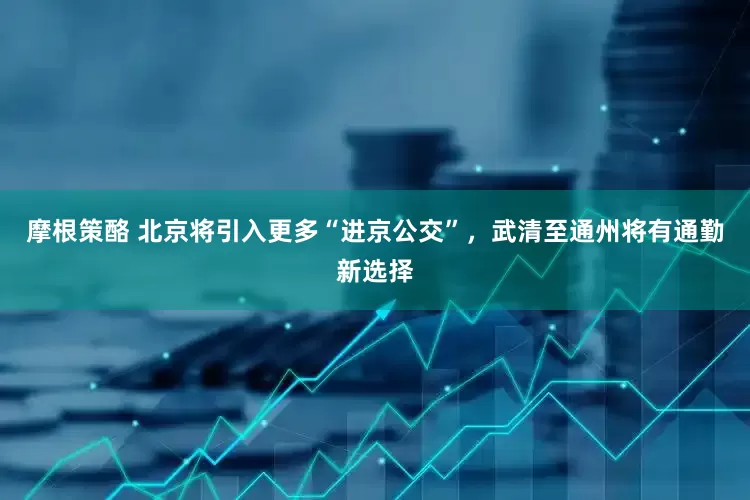 摩根策酪 北京将引入更多“进京公交”，武清至通州将有通勤新选择