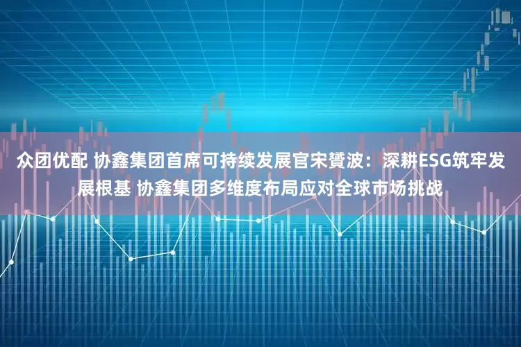 众团优配 协鑫集团首席可持续发展官宋贇波：深耕ESG筑牢发展根基 协鑫集团多维度布局应对全球市场挑战