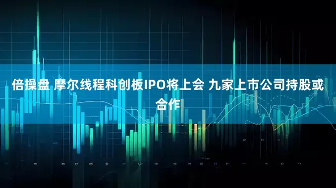 倍操盘 摩尔线程科创板IPO将上会 九家上市公司持股或合作