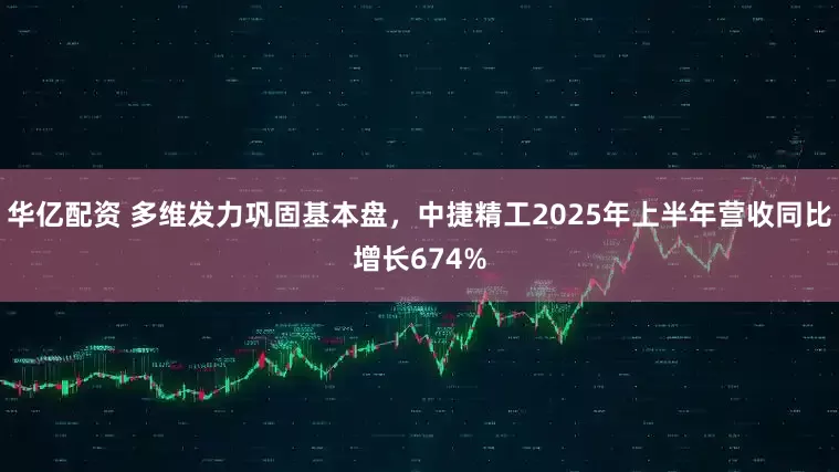 华亿配资 多维发力巩固基本盘，中捷精工2025年上半年营收同比增长674%
