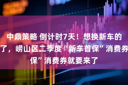 中鼎策略 倒计时7天！想换新车的朋友注意了，崂山区二季度“新车首保”消费券就要来了